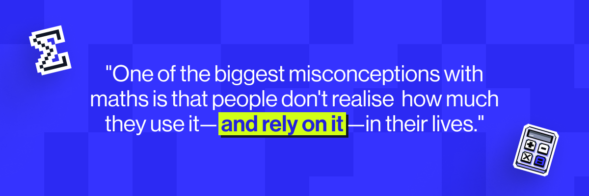 One of the biggest misconceptions with maths is that people don't realise how much they use it - and rely on it - in their lives.
